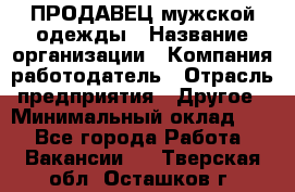 ПРОДАВЕЦ мужской одежды › Название организации ­ Компания-работодатель › Отрасль предприятия ­ Другое › Минимальный оклад ­ 1 - Все города Работа » Вакансии   . Тверская обл.,Осташков г.